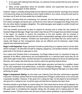 1. In his years with Catering Food Services, no customer he has worked with has ever switched
to a competitor.
2. Many on-site supervisors whom he recruited, trained, and supervised have gone on to
become managers of other districts.
However, Roger's unhealthy eating habits and his refusal to heed his doctors' warnings have resulted
in his becoming obese and developing chronic health problems. As a result, during the past year he
has been out of work for three weeks due to health issues.
In addition, Christina finds him overbearing. For example, she has been keeping track of her calls
from district managers during the year, and there are more calls (or messages) from Roger than from
the nine other district managers altogether. The calls/messages were largely to profile himself and
make her aware of his efforts.
CFS has recently announced its plans to expand its services and to create the new position of
Assistant Regional Manager. Roger has made it clear that as CFS's longest-tenured district manager
in the region, he expects to receive the promotion to the new position with its increase in
compensation. This promotion will provide him with a compensation package which includes 'perks'
as a senior executive. However, Christina has reservations as she feels that she cannot work so
closely with Roger as their management styles are too different and his behaviour might irritate
regional and corporate personnel.
Roger's Self-Appraisal: Roger perceives himself as performing at a superior level to all the other
district managers. He describes himself as outgoing, gregarious, and people-oriented, and he takes
great pride in his hands-on approach to work.
He is aware that Christina finds it unnecessary, but Roger believes that it is important to keep her
apprised of his efforts, performance and accomplishments on a real-time basis since they do not
work within sight of each other, and this has been his practice throughout his tenure at Catering Food
Services. He is aware also that she has concerns about his ignoring medical advice.
Roger is proud of what he has achieved with little higher education and feels he is qualified, based
on his work experience and performance, to become a Regional Manager. Therefore, he looks
forward to the possibility of being promoted to the new Assistant Regional Manager as a step toward
achieving his goals.
Roger's Assessment Rating: As she looks over Catering Food Services' performance appraisal
instrument, Christina realises that her honest assessment of Roger's performance in his current job
is generally excellent. However, if she gives him a rating too high, he will expect to be promoted; if
she gives him a rating too low, he will be angry and feel that an injustice has been done.
Christina decides to give Roger an overall rating of 6. She knows that he would not be pleased, but
she is prepared to defend her evaluation given that he missed work because of neglecting his health.
She goes back to considering the separate ratings she will assign and to making plans for their
feedback review. Christina knows she will have to follow certain guidelines in giving feedback.