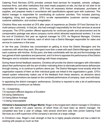 Catering Food Services (CFS) provides contract food services for hospitals, schools, colleges,
business firms, and other institutions that need meals prepared on-site, but that do not wish to be
responsible for operating services. CFS hires all necessary kitchen employees, purchases all
supplies, and prepares meals in accordance with specifications agreed upon with customers. The
district manager is responsible for coordinating all customer activities. This includes planning,
budgeting, hiring and supervising CFS's on-site representative (customer service manager),
customer satisfaction, and contract renegotiation.
Christina Ross was recruited at CFS after years of experience as Director Of Food Services for a
multi-campus university. In that job, she had oversight responsibility for the food services at several
campuses. The CFS's position offered opportunity for continued growth and advancement and its
compensation package was above company norms which attracted experienced workers. It is now
the end of Christina's first year as regional manager for CFS. As Regional Manager, Christina
supervises a total of ten districts, each of which has a District Manager responsible for sales and
service to customers in that area.
In her first year, Christina has concentrated on getting to know the District Managers and the
customers with whom they work. She spent more than a week with each District Manager and visited
each customer with him/her. At this point, she feels comfortable with her job and the knowledge she
has gained of both operations and personnel, and it is time to appraise the performance of the District
Managers and to schedule review meetings with these employees.
During these formal feedback sessions, Christina will provide the district managers with information
about their performance with the aim of either motivating them to eliminate performance deficiencies
through training, or to continue to perform above par. The District Managers know exactly what the
organization expects of them as their individual goals are linked to the organization's goals. CFS's
reward system extensively makes use of the feedback from these sessions, as decisions about
bonuses and promotions are based on the combined performance of company, team and individual.
In appraising the district managers' performance, Christina is required to rate a list of performance
dimensions on a continuum as follows:
10 - Outstanding
7-9 represent different degrees of Excellent
5-6 being Satisfactory
3-4 being Below Average
1-2 being Unacceptable
Christina's Assessment of Roger Morris: Roger is the longest-term district manager in Christina's
region with twelve (12) years' service, of which three (3) have been as district manager. He
completed less than a year of college, held several short-term jobs then joined Catering Food
Services as a shift supervisor of the company's services at a large college.
In Christina's view, Roger's main strength is that he is highly people-oriented and has a talent for
working with people so much so that: