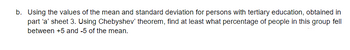 b. Using the values of the mean and standard deviation for persons with tertiary education, obtained in
part 'a' sheet 3. Using Chebyshev' theorem, find at least what percentage of people in this group fell
between +5 and -5 of the mean.