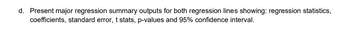 d. Present major regression summary outputs for both regression lines showing: regression statistics,
coefficients, standard error, t stats, p-values and 95% confidence interval.