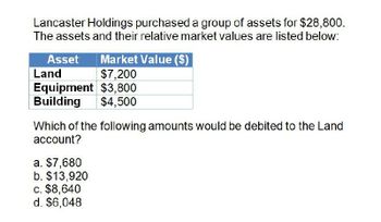 Lancaster Holdings purchased a group of assets for $28,800.
The assets and their relative market values are listed below:
Asset
Land
Market Value ($)
$7,200
Equipment $3,800
Building
$4,500
Which of the following amounts would be debited to the Land
account?
a. $7,680
b. $13,920
c. $8,640
d. $6,048