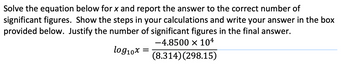 Solve the equation below for x and report the answer to the correct number of
significant figures. Show the steps in your calculations and write your answer in the box
provided below. Justify the number of significant figures in the final answer.
-4.8500 × 104
log1₁0x
(8.314) (298.15)