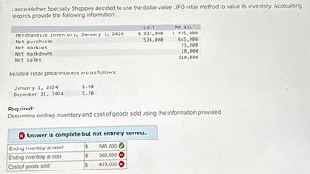 Lance-Hefner Specialty Shoppes decided to use the dollar-value LIFO retail method to value its inventory. Accounting
records provide the following information:
Merchandise inventory, January 1, 2024
Net purchases
Cost
$ 323,000
536,000
Retail
$ 425,000
665,000
Net markups
Net markdowns
Net sales
Related retail price indexes are as follows:
23,000
18,000
510,000
January 1, 2024
1.00
December 31, 2024
1.20
Required:
Determine ending inventory and cost of goods sold using the information provided.
Answer is complete but not entirely correct.
Ending inventory at retail
$
585,000
Ending inventory at cost
$
380,000 x
Cost of goods sold
$
479,000