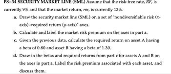 P8-34 SECURITY MARKET LINE (SML) Assume that the risk-free rate, RF, is
currently 9% and that the market return, rm, is currently 13%.
a. Draw the security market line (SML) on a set of "nondiversifiable risk (x-
axis)-required return (y-axis)" axes.
b. Calculate and label the market risk premium on the axes in part a.
c. Given the previous data, calculate the required return on asset A having
a beta of 0.80 and asset B having a beta of 1.30.
d. Draw in the betas and required returns from part c for assets A and B on
the axes in part a. Label the risk premium associated with each asset, and
discuss them.