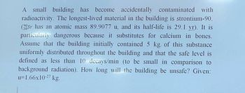 A small building has become accidentally contaminated with
radioactivity. The longest-lived material in the building is strontium-90.
(Sr has an atomic mass 89.9077 u, and its half-life is 29.1 yr). It is
particularly dangerous because it substitutes for calcium in bones.
Assume that the building initially contained 5 kg of this substance
uniformly distributed throughout the building and that the safe level is
defined as less than 10 decays/min (to be small in comparison to
background radiation). How long will the building be unsafe? Given:
u=1.66x10-27 kg.