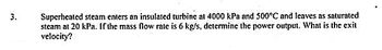 3.
Superheated steam enters an insulated turbine at 4000 kPa and 500°C and leaves as saturated
steam at 20 kPa. If the mass flow rate is 6 kg/s, determine the power output. What is the exit
velocity?