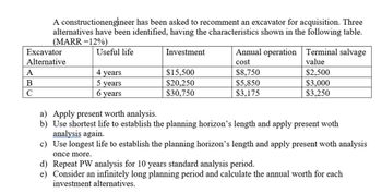 A constructionengineer has been asked to recomment an excavator for acquisition. Three
alternatives have been identified, having the characteristics shown in the following table.
(MARR =12%)
Useful life
Excavator
Alternative
A
B
с
4 years
5 years
6 years
Investment
$15,500
$20,250
$30,750
Annual operation
cost
$8,750
$5,850
$3,175
Terminal salvage
value
$2,500
$3,000
$3,250
a) Apply present worth analysis.
b) Use shortest life to establish the planning horizon's length and apply present woth
analysis again.
c)
Use longest life to establish the planning horizon's length and apply present woth analysis
once more.
d) Repeat PW analysis for 10 years standard analysis period.
e)
Consider an infinitely long planning period and calculate the annual worth for each
investment alternatives.