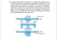 10. The figure below illustrates the gears in a speed-change gearbox used in
machine tool applications. By sliding the cluster gears on shafts B and C, nine
speed changes can be obtained. The problem of the machine tool designer is
to select tooth numbers for the various gears so as to produce a reasonable
distribution of speeds for the output shaft. The smallest and largest gears are
gears 2 and 9, respectively. Using 20 teeth and 45teeth for these gears,
determine a set of suitable tooth numbers for the remaining gears. What are
the corresponding speeds of the output shaft?
w = 450 rev/min
A
Input
В
8
10
- Output
w = 137 to 580 rev/min
