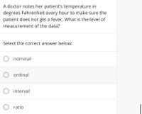 A doctor notes her patient's temperature in
degrees Fahrenheit every hour to make sure the
patient does not get a fever. What is the level of
measurement of the data?
Select the correct answer below:
O nominal
O ordinal
interval
O ratio
