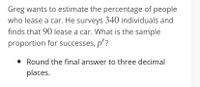 Greg wants to estimate the percentage of people
who lease a car. He surveys 340 individuals and
finds that 90 lease a car. What is the sample
proportion for successes, p'?
• Round the final answer to three decimal
places.
