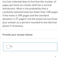 Lisa has collected data to find that the number of
pages per book on a book shelf has a normal
distribution. What is the probability that a
randomly selected book has fewer than 140 pages
if the mean is 194 pages and the standard
deviation is 27 pages? Use the empirical rule.Enter
your answer as a percent rounded to two decimal
places if necessary.
Provide your answer below:
%
