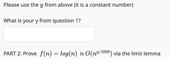 Please use the y from above (it is a constant number)
What is your y from question 1?
PART 2: Prove f(n) = log(n) is O(n³/1000) via the limit lemma