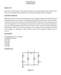 ACTIVITY No. 6
Nodal Analysis
ОВJECTIVE
The study of nodal analysis is the objective of this exercise, specifically its usage in multi-source
DC circuits. Its application to finding circuit currents and voltages will be investigated.
THEORY OVERVIEW
Multi-source DC circuits may be analyzed using a node voltage technique. The process involves
identifying all of the circuit nodes, a node being a point where various branch currents combine.
A reference node, usually ground, is included. Kirchhoff's Current Law is then applied to each
node. Consequently a set of simultaneous equations are created with an unknown voltage for
each node with the exception of the reference. In other words, a circuit with a total of five nodes
including the reference will yield four unknown node voltages and four equations. Once the
node voltages are determined, various branch currents and component voltages may be
derived.
EQUIPMENT
(1) Adjustable DC Power Supply
(1) Digital Multimeter
(1) 4.7 k2
(1) 6.8 k2
(1) 10 k2
(1) 22 k2
(1) 33 k2
SCHEMATICS
A
B
R4
R1
R2
R3
R5
El
E2
Figure 6.1
