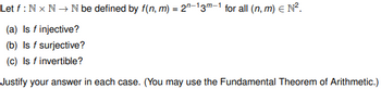 Let f: Nx N → N be defined by f(n, m) = 2-13m-1 for all (n, m) = N².
(a) Is f injective?
(b) Is f surjective?
(c) Is f invertible?
Justify your answer in each case. (You may use the Fundamental Theorem of Arithmetic.)