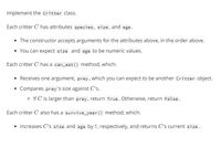 Implement the critter class.
Each critter C has attributes species, size, and age.
• The constructor accepts arguments for the attributes above, in the order above.
You can expect size and age to be numeric values.
Each critter C has a can_eat () method, which:
Receives one argument, prey, which you can expect to be another Critter object.
Compares prey 's size against C's.
o If C is larger than prey, return True. Otherwise, return False.
Each critter C also has a survive_year () method, which:
• Increases C's size and age by 1, respectively, and returns C's current size.
