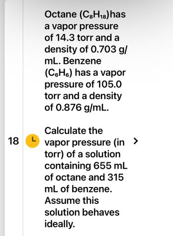 18
L
Octane (C3H₁8) has
a vapor pressure
of 14.3 torr and a
density of 0.703 g/
mL. Benzene
(C6H6) has a vapor
pressure of 105.0
torr and a density
of 0.876 g/mL.
Calculate the
vapor pressure (in >
torr) of a solution
containing 655 mL
of octane and 315
mL of benzene.
Assume this
solution behaves
ideally.