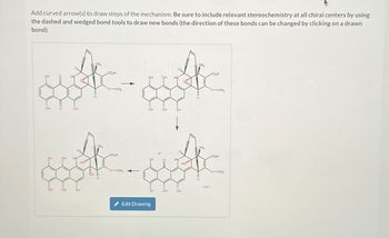 Add curved arrow(s) to draw steps of the mechanism. Be sure to include relevant stereochemistry at all chiral centers by using
the dashed and wedged bond tools to draw new bonds (the direction of these bonds can be changed by clicking on a drawn
bond).
OH
OH
O
HN
OH
CH₂
k
OH
OH HN
Hlin
Olim
HO
OH
он
CH₂
H
COH
OCH.
CO₂H
O-CH,
OH
OH
Edit Drawing
OH HN
OH
OH
OH
HN
Oll
Hill
OH
Olita
Holl
CH₂
CH3
H
¡OH™
CO₂H
OCH,
CO₂H
OCH,