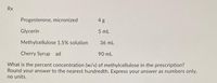 Rx
Progesterone, micronized
4 g
Glycerin
5 mL
Methylcellulose 1.5% solution
36 mL
Cherry Syrup ad
90 mL
What is the percent concentration (w/v) of methylcellulose in the prescription?
Round your answer to the nearest hundredth. Express your answer as numbers only,
no units,
