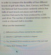 In order to compare the durability of four different
brands of golf balls (Alpha, Best, Century, and Divot),
the National Golf Association randomly selects five
balls of each brand and places each ball into a
machine that exerts the force produced by a 250-
yard drive. The number of simulated drives needed to
crack or chip each ball is recorded.
What are the treatments?
O Different levels of force exerted by the machine
O Whether a golf ball is cracked or chipped
O The simulated drives necdcd to crack or chip cach ball
O Alpha, Best, Century, Divot
