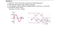 Question 1:
a) Sketch Vo versus time for the circuit shown with the input given.
b) Determine DC output voltage without a capacitor.
c) If a capacitor of 10 uF is placed in parallel with RL, sketch the vo versus time.
d) find the DC output voltage.
Given R1 = R2 = RL = 2.2 kO.
+40
D1
10 ms
R =
2.2 k2
-40
R =
2.2 k2
2.2 k2
