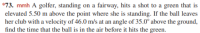 *73. mmh A golfer, standing on a fairway, hits a shot to a green that is
elevated 5.50 m above the point where she is standing. If the ball leaves
her club with a velocity of 46.0 m/s at an angle of 35.0° above the ground,
find the time that the ball is in the air before it hits the green.
