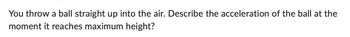 You throw a ball straight up into the air. Describe the acceleration of the ball at the
moment it reaches maximum height?