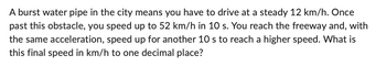 A burst water pipe in the city means you have to drive at a steady 12 km/h. Once
past this obstacle, you speed up to 52 km/h in 10 s. You reach the freeway and, with
the same acceleration, speed up for another 10 s to reach a higher speed. What is
this final speed in km/h to one decimal place?