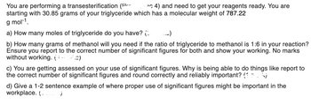 You are performing a transesterification (li
4) and need to get your reagents ready. You are
starting with 30.85 grams of your triglyceride which has a molecular weight of 787.22
g mol-1.
a) How many moles of triglyceride do you have? (
b) How many grams of methanol will you need if the ratio of triglyceride to methanol is 1:6 in your reaction?
Ensure you report to the correct number of significant figures for both and show your working. No marks
without working. (3)
(۔۔۔
c) You are getting assessed on your use of significant figures. Why is being able to do things like report to
the correct number of significant figures and round correctly and reliably important? (6)
d) Give a 1-2 sentence example of where proper use of significant figures might be important in the
workplace. ( _____ )