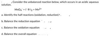 / Consider the unbalanced reaction below, which occurs in an acidic aqueous
solution.
MnO4 + 1 Ⓡ1₂ + Mn²+
a. Identify the half-reactions (oxidation, reduction) __
b. Balance the reduction equation
c. Balance the oxidation equation
d. Balance the overall equation