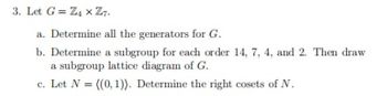 3. Let G = Z4xZ7.
a. Determine all the generators for G.
b. Determine a subgroup for each order 14, 7, 4, and 2. Then draw
a subgroup lattice diagram of G.
c. Let N = ((0, 1)). Determine the right cosets of N.