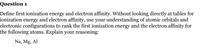 Question 1
Define first ionization energy and electron affinity. Without looking directly at tables for
ionization energy and electron affinity, use your understanding of atomic orbitals and
electronic configurations to rank the first ionization energy and the electron affinity for
the following atoms. Explain your reasoning:
Na, Mg, Al
