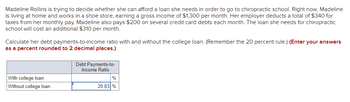 Madeline Rollins is trying to decide whether she can afford a loan she needs in order to go to chiropractic school. Right now, Madeline
is living at home and works in a shoe store, earning a gross income of $1,300 per month. Her employer deducts a total of $340 for
taxes from her monthly pay. Madeline also pays $200 on several credit card debts each month. The loan she needs for chiropractic
school will cost an additional $310 per month.
Calculate her debt payments-to-income ratio with and without the college loan. (Remember the 20 percent rule.) (Enter your answers
as a percent rounded to 2 decimal places.)
Debt Payments-to-
Income Ratio
With college loan
%
Without college loan
20.83 %