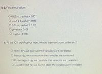 a-2. Find the p-value.
O 0.05 s p-value < 0.10
O 0.02 s p-value < 0.05
O 0.01 s p-value < 0.02
O p-value < 0.01
O p-value 2 010
b. At the 10% significance level, what is the conclusion to the test?
O Reject Ho: we can state the variables are correlated.
O Reject Ho, we cannot state the variables are correlated.
O Do not reject Ho, we can state the variables are correlated.
O Do not reject Ho, we cannot state the variables are correlated.
