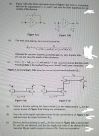 Figure 3 (b) is the Miller equivalent circuit of Figure 3 (a). Derive a relationship
between the capacitances C, C: and C and state the main hypothesis for the
valıdity of the theorem.
Figure 3 (a)
Figure 3 (b)
(b)
The open loop gain A,, for a circuit is given by:
AOL-8
* JAR (C, +G1-erLR CC,)
Calculate the resonant frequency fi and the gain Aot at Explain wha.
you use and show the details of the calculation.
(e)
If C=Cy= IpF, g2.2 mS and R,5 k2, can you conclude that the circuit
would oscillate if the feedback loop were closed Justify your conclusion, 1
Figure 4 (a) and Figure 4 (b) show two current mirrors based on MOSFETS
Ma
Ms
Figure 4 (a)
Figure 4 (b)
(a)
Derive a formula relating the input current I, to the output current I for the
current mirror of Figure 4 (a) stating any assumptions.
(b)
Draw the small-signal equivalent circuit for the current mirror of Figure 4 (a)
and determine the output resistance R
Derive a formula relating I and L for the circuit of Figure 4 (b) assuming that
(c)
Mi and Ma are identical, and that the length and width of the channel for the
transistor Ma are double respect to those of M3. State any assumption.
