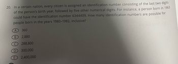 20. In a certain nation, every citizen is assigned an identification number consisting of the last two digits
of the person's birth year, followed by five other numerical digits. For instance, a person born in 1963
could have the identification number 6344409. How many identification numbers are possible for
people born in the years 1980-1982, inclusive?
A
B
D
360
2,880
288,800
300,000
2,400,000