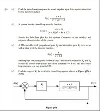 Find the time-domain response to a unit impulse input for a system described
by the transfer function
Q1
(a)
s+1
G(s)
s2 + 2s + 13
(b)
A system has the closed-loop transfer function
G(s)
(s + 3)(s² – 4s + 13)
Sketch the Pole-Zero plot for this system. Comment on the stability and
response characteristics of the system.
A PD controller with proportional gain Kp and derivative gain Ka is in series
with a plant with the transfer function
(c)
4
G(s)
%3D
s+ 0.5
and employs a unity negative feedback loop. Find suitable values for K, and Ka
so that the closed-loop system has a time constant t = 4 sec, and the closed-
loop response to a step input is 0.98.
(d)
Find the range of K, for which the closed-loop system shown in Figure Qld is
stable.
R(s)
C(s)
K1
s+ 8
(s + 1)(s+ 5)
S
Figure Qld
