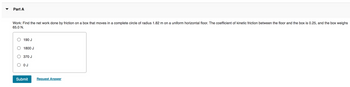 Part A
Work: Find the net work done by friction on a box that moves in a complete circle of radius 1.82 m on a uniform horizontal floor. The coefficient of kinetic friction between the floor and the box is 0.25, and the box weighs
65.0 N.
190 J
1800 J
370 J
О ОЈ
Submit
Request Answer