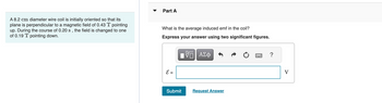 A 8.2 cm diameter wire coil is initially oriented so that its
plane is perpendicular to a magnetic field of 0.43 T pointing
up. During the course of 0.20 s, the field is changed to one
of 0.19 T pointing down.
Part A
What is the average induced emf in the coil?
Express your answer using two significant figures.
V—| ΑΣΦ
E =
Submit
Request Answer
?
V