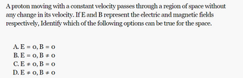 A proton moving with a constant velocity passes through a region of space without
any change in its velocity. If E and B represent the electric and magnetic fields
respectively, Identify which of the following options can be true for the
space.
A. E = 0, B = 0
B. E = 0, B 0
C. E = 0, B = 0
0
D. E 0, B