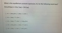 What is the equilibrium constant expression, Ki, for the following weak base?
NH¼OH(aq) → NH4 (aq) + OH (aq)
O Ki = [ NH4OH]/[NH4*][OH ]
O Ki = [NH2 ][OH ]
O Ki - [NH. ] [OH ]/[NH2OH]
O Ki = [ NH,OH]/[NH,*]* [ OH ]
O Ki = [NH [OH ]/[NH4OH]
