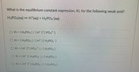 What is the equilibrium constant expression, Ki, for the following weak acid?
H3PO4(aq) + H*(aq) + H2PO4 (aq)
O Ki = [ H3PO4 1/[H* ]° [ PO&³ ]
O Ki = [H3PO4]/[H][H;PO ]
O Ki = [H* ]° [ PO, ]/[H3PO4 ]
O Ki = [H" ][H2PO ]/[H3PO2]
O Ki [H" ]° [ H2PO4 1/[H3PO4]
