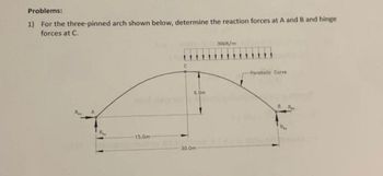 Problems:
1) For the three-pinned arch shown below, determine the reaction forces at A and B and hinge
forces at C.
A
15.0m
C
6.0m
30.0m
30kN/m
Parabolic Curve