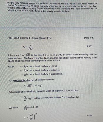 In pipe flow, viscous forces predominate. We define the dimensionless number known as
Reynold's number, NR, as being the ratio of the inertia force to the viscous force in the flow.
In open-channel flow, gravity forces predominate and we define the Froude number, NF, as
being the ratio of the inertia force to the gravity force in the flow.
ARET 3400 Chapter 8 - Open-Channel Flow
When
NE
We have
V
√gD
It turns out that √gD is the speed of a small gravity or surface wave travelling over the
water surface. The Froude number, NF is also then the ratio of the mean flow velocity to the
speed of a small wave travelling on the water surface.
= √gD, NF = 1 and the flow is critical
v<√gD, NF < 1 and the flow is subcritical
v> √gD, NF > 1 and the flow is supercritical.
For a rectangular channel, at critical conditions:
v = √gD or v² = gD
Substitution of the continuity equation yields an expression in terms of Q:
Q²
= = gD, but for a rectangular channel D = dc and A = bd..
A²
Q²
b²d²
dc
Sumar
=gd, or
Q²
Page 115
96²
gb
(8.17)
(8.18)