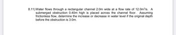 8.11) Water flows through a rectangular channel 2.0m wide at a flow rate of 12.0m³/s. A
submerged obstruction 0.40m high is placed across the channel floor. Assuming
frictionless flow, determine the increase or decrease in water level if the original depth
before the obstruction is 3.0m.