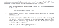 Consider a consumer's annual budget constraint for two goods: "everything else" and "tools". When
answering the following questions, please be sure to label your graph accordingly.
Draw the budget constraint for this consumer if income (v) = $60,000 and the price per
tool (p;) is $20.
Note: please graph tools along the x-axis.
How would this consumer's budget constraint change in she received an additional
$1,000 in income?
Returning to the original conditions, how would this consumcr's budget line change if
she received a $1,000, non-refundable and non-transferable, gift card from Home
Depot? Assume Home Depot only sells tools.
to that from the previous question?
How does this budget line compare
Note: The $1,000 gift card can only be spent on tools.
