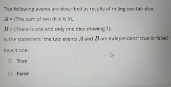 The following events are described as results of rolling two fair dice.
A = {The sum of two dice is 5},
B = {There is one and only one dice showing 1}.
Is the statement "the two events A and B are independent" true or false?
Select one:
O True
O False