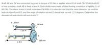 Shaft AB and DC are connected by gears. A torque of 35 Nm is applied at end D of shaft CD. While shaft DC
is free to rotate, shaft AB is fixed at end A. Both shafts were made of steel having a modulus of rigidity, G, of
80 GPa. The shear stress (t) shall not exceed 50 MPa. It is also decided that the same diameter be used for
both shafts AB and CD, and the angle of rotation at end D should not exceed 1.25 degrees. Determine the
diameter of both shafts AB and shaft CD.
T= 35 Nm
90 mm
1.35 m
B
135 mm
1.8 m
