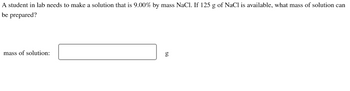 A student in lab needs to make a solution that is 9.00% by mass NaCl. If 125 g of NaCl is available, what mass of solution can
be
prepared?
mass of solution:
50