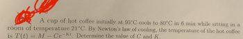 A cup of hot coffee initially at 95°C cools to 80°C in 6 min while sitting in a
room of temperature 21°C. By Newton's law of cooling, the temperature of the hot coffee
is T(t) = M - Ce-kt. Determine the value of C and K.