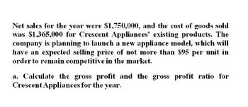 Net sales for the year were $1,750,000, and the cost of goods sold
was $1,365,000 for Crescent Appliances' existing products. The
company is planning to launch a new appliance model, which will
have an expected selling price of not more than $95 per unit in
order to remain competitive in the market.
a. Calculate the gross profit and the gross profit ratio for
Crescent Appliances for the year.